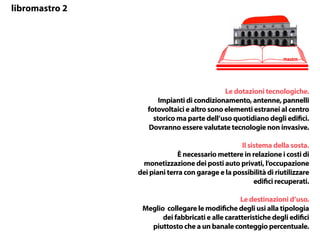 Le dotazioni tecnologiche.
Impianti di condizionamento, antenne, pannelli
fotovoltaici e altro sono elementi estranei al centro
storico ma parte dell’uso quotidiano degli edifici.
Dovranno essere valutate tecnologie non invasive.
Il sistema della sosta.
È necessario mettere in relazione i costi di
monetizzazione dei posti auto privati, l’occupazione
dei piani terra con garage e la possibilità di riutilizzare
edifici recuperati.
Le destinazioni d’uso.
Meglio collegare le modifiche degli usi alla tipologia
dei fabbricati e alle caratteristiche degli edifici
piuttosto che a un banale conteggio percentuale.
mastro
libromastro 2
 