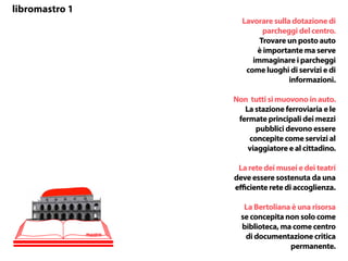 libromastro 1
Lavorare sulla dotazione di
parcheggi del centro.
Trovare un posto auto
è importante ma serve
immaginare i parcheggi
come luoghi di servizi e di
informazioni.
Non tutti si muovono in auto.
La stazione ferroviaria e le
fermate principali dei mezzi
pubblici devono essere
concepite come servizi al
viaggiatore e al cittadino.
La rete dei musei e dei teatri
deve essere sostenuta da una
efficiente rete di accoglienza.
La Bertoliana è una risorsa
se concepita non solo come
biblioteca, ma come centro
di documentazione critica
permanente.
mastro
 