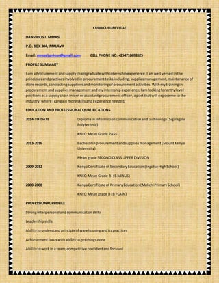 CURRICULUM VITAE
DANVIOUSJ. MMASI
P.O. BOX 304, MALAVA
Email: mmasijuniour@gmail.com CELL PHONE NO: +254710693525
PROFILE SUMMARY
I am a Procurementandsupplychain graduate with internship experience.Iamwell versedinthe
principlesandpracticesinvolvedin procurementtasksincluding; suppliesmanagement,maintenance of
store records, contractingsuppliersand monitoringof procurementactivities.Withmytrainingin
procurementandsuppliesmanagementandmy internship experience,Iamlookingforentrylevel
positionsasa supplychainintern orassistantprocurementofficer,apostthat will expose me tothe
industry, where Icangain more skillsandexperience needed.
EDUCATION AND PROFFESSIONALQUALIFICATIONS
2014-TO DATE Diplomaininformationcommunicationandtechnology(Sigalagala
Polytechnic)
KNEC:Mean Grade PASS
2013-2016 Bachelorinprocurementandsuppliesmanagement(MountKenya
University)
Mean grade SECOND CLASSUPPER DIVISION
2009-2012 KenyaCertificate of SecondaryEducation(IngotseHighSchool)
KNEC:Mean Grade B- (B MINUS)
2000-2008 KenyaCertificate of PrimaryEducation(MalichiPrimarySchool)
KNEC:Mean grade B (B PLAIN)
PROFESSIONAL PROFILE
Stronginterpersonal andcommunicationskills
Leadershipskills
Abilitytounderstandprincipleof warehousinganditspractices
Achievementfocuswithabilitytogetthingsdone
Abilitytoworkina team,competitive confidentandfocused
 