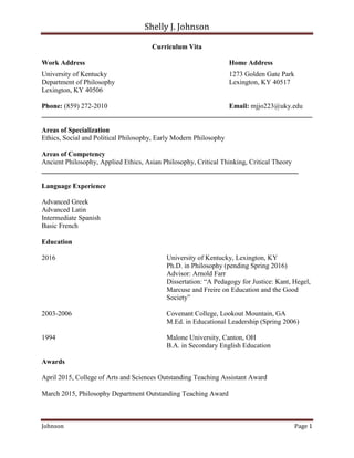 Shelly J. Johnson
Johnson Page 1
Curriculum Vita
Work Address Home Address
University of Kentucky 1273 Golden Gate Park
Department of Philosophy Lexington, KY 40517
Lexington, KY 40506
Phone: (859) 272-2010 Email: mjjo223@uky.edu
______________________________________________________________________________
Areas of Specialization
Ethics, Social and Political Philosophy, Early Modern Philosophy
Areas of Competency
Ancient Philosophy, Applied Ethics, Asian Philosophy, Critical Thinking, Critical Theory
__________________________________________________________________________
Language Experience
Advanced Greek
Advanced Latin
Intermediate Spanish
Basic French
Education
2016 University of Kentucky, Lexington, KY
Ph.D. in Philosophy (pending Spring 2016)
Advisor: Arnold Farr
Dissertation: “A Pedagogy for Justice: Kant, Hegel,
Marcuse and Freire on Education and the Good
Society”
2003-2006 Covenant College, Lookout Mountain, GA
M.Ed. in Educational Leadership (Spring 2006)
1994 Malone University, Canton, OH
B.A. in Secondary English Education
Awards
April 2015, College of Arts and Sciences Outstanding Teaching Assistant Award
March 2015, Philosophy Department Outstanding Teaching Award
 