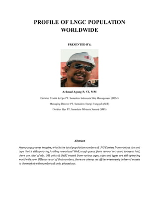 PROFILE OF LNGC POPULATION
WORLDWIDE
PRESENTED BY;
Achmad Agung P, ST, MM
Direktur Teknik & Ops PT. Samudera Indonesia Ship Management (SISM)
Managing Director PT. Samudera Energi Tangguh (SET)
Direktur Ops PT. Samudera Mbiantu Sesami (SMS)
Abstract
Have you guyseverimagine,whatis the total population numbers of LNG Carriers from various size and
type that is still operating / sailing nowadays? Well, rough guess, from several entrusted sources I had,
there are total of abt. 343 units of LNGC vessels from various ages, sizes and types are still operating
worldwidenow.Off courseoutof thatnumbers,thereare alwayssetoff between newly delivered vessels
to the market with numbers of units phased out.
 