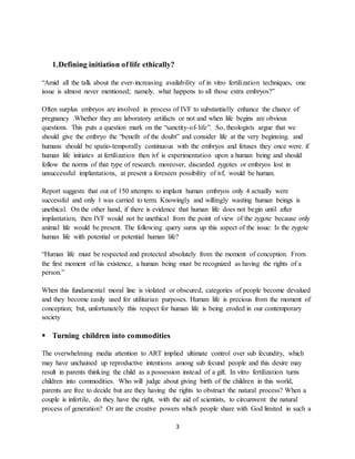 3
1.Defining initiation of life ethically?
“Amid all the talk about the ever-increasing availability of in vitro fertilization techniques, one
issue is almost never mentioned; namely, what happens to all those extra embryos?”
Often surplus embryos are involved in process of IVF to substantially enhance the chance of
pregnancy .Whether they are laboratory artifacts or not and when life begins are obvious
questions. This puts a question mark on the “sanctity-of-life”. So, theologists argue that we
should give the embryo the “benefit of the doubt” and consider life at the very beginning. and
humans should be spatio-temporally continuous with the embryos and fetuses they once were. if
human life initiates at fertilization then ivf is experimentation upon a human being and should
follow the norms of that type of research. moreover, discarded zygotes or embryos lost in
unsuccessful implantations, at present a foreseen possibility of ivf, would be human.
Report suggests that out of 150 attempts to implant human embryos only 4 actually were
successful and only 1 was carried to term. Knowingly and willingly wasting human beings is
unethical. On the other hand, if there is evidence that human life does not begin until after
implantation, then IVF would not be unethical from the point of view of the zygote because only
animal life would be present. The following query sums up this aspect of the issue: Is the zygote
human life with potential or potential human life?
“Human life must be respected and protected absolutely from the moment of conception. From
the first moment of his existence, a human being must be recognized as having the rights of a
person.”
When this fundamental moral line is violated or obscured, categories of people become devalued
and they become easily used for utilitarian purposes. Human life is precious from the moment of
conception; but, unfortunately this respect for human life is being eroded in our contemporary
society
 Turning children into commodities
The overwhelming media attention to ART implied ultimate control over sub fecundity, which
may have unchained up reproductive intentions among sub fecund people and this desire may
result in parents thinking the child as a possession instead of a gift. In vitro fertilization turns
children into commodities. Who will judge about giving birth of the children in this world,
parents are free to decide but are they having the rights to obstruct the natural process? When a
couple is infertile, do they have the right, with the aid of scientists, to circumvent the natural
process of generation? Or are the creative powers which people share with God limited in such a
 