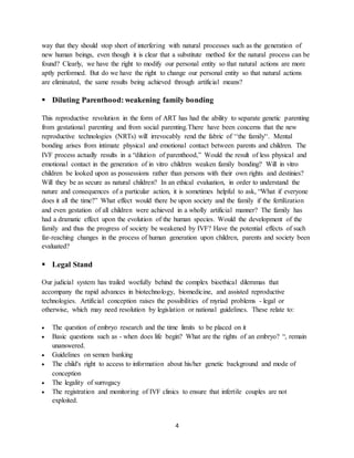 4
way that they should stop short of interfering with natural processes such as the generation of
new human beings, even though it is clear that a substitute method for the natural process can be
found? Clearly, we have the right to modify our personal entity so that natural actions are more
aptly performed. But do we have the right to change our personal entity so that natural actions
are eliminated, the same results being achieved through artificial means?
 Diluting Parenthood: weakening family bonding
This reproductive revolution in the form of ART has had the ability to separate genetic parenting
from gestational parenting and from social parenting.There have been concerns that the new
reproductive technologies (NRTs) will irrevocably rend the fabric of ‘‘the family'‘. Mental
bonding arises from intimate physical and emotional contact between parents and children. The
IVF process actually results in a “dilution of parenthood,” Would the result of less physical and
emotional contact in the generation of in vitro children weaken family bonding? Will in vitro
children be looked upon as possessions rather than persons with their own rights and destinies?
Will they be as secure as natural children? In an ethical evaluation, in order to understand the
nature and consequences of a particular action, it is sometimes helpful to ask, “What if everyone
does it all the time?” What effect would there be upon society and the family if the fertilization
and even gestation of all children were achieved in a wholly artificial manner? The family has
had a dramatic effect upon the evolution of the human species. Would the development of the
family and thus the progress of society be weakened by IVF? Have the potential effects of such
far-reaching changes in the process of human generation upon children, parents and society been
evaluated?
 Legal Stand
Our judicial system has trailed woefully behind the complex bioethical dilemmas that
accompany the rapid advances in biotechnology, biomedicine, and assisted reproductive
technologies. Artificial conception raises the possibilities of myriad problems - legal or
otherwise, which may need resolution by legislation or national guidelines. These relate to:
 The question of embryo research and the time limits to be placed on it
 Basic questions such as - when does life begin? What are the rights of an embryo? “, remain
unanswered.
 Guidelines on semen banking
 The child's right to access to information about his/her genetic background and mode of
conception
 The legality of surrogacy
 The registration and monitoring of IVF clinics to ensure that infertile couples are not
exploited.
 