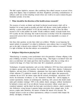 5
This field requires legislative measures after considering these ethical concerns to prevent it from
going down slippery slope of exploitation and abuse. Regulations preventing commoditization of
embryos could save us from slouching toward a brave new world as we seek to redeem the great
biomedical promise of our time.
 What should be the direction of the health science research?
The resources of society are limited and should be directed toward projects which will be
beneficial for as many people as possible and which will alleviate serious health problems. Is
infertility a serious health problem? Is IVF the best method for treating it? Have the efforts
invested in IVF to date justified the results? Would a sufficient number of people benefit from
IVF to justify the time and energy that would be necessary to develop it from the comparatively
unsuccessful process that it is today to the point where it is more dependable as a means of
generation?
Like these other questions are also there which are as follows: Whether we are bypassing the
natural method of conception? Is it ethical to fertilization more embryos than it is needed? Who
gave us the right to discard excess embryos? How can we destruct embryos in research? Whether
it is right to facilitate the idea that embryos are commodities?
 Religion: Objection to playing God
“Biotechnology is assuming a more predominant role in the generation of human offspring at the
price of diluting our notion of man as a procreating being.... Man begins to see himself more and
more as an individual who stands apart from what he produces, rather than as a being who is
created in the image of a Triune God whose inner life is dynamically procreative,”
Technologies of assisted reproduction such as in vitro fertilization (IVF) have been controversial
on religious grounds since their inception, but nonetheless, within Islam, Judaism, Confucianism,
Hinduism, and most forms of Christianity, adjustments have been made to facilitate the fertility
of their adherents [24]. catholicism remains the only major world religion that unequivocally
condemns the use of ivf. the vatican argues that the research, development, and practice of ivf
involve the destruction of embryos, i.e., the ‘‘destruction of human life,’‘ and by engaging in
assisted reproduction, humans are technologically interfering with a process that should remain
under god's dominion (ratzinger 1987). to the catholic church, surrogacy; artificial insemination
by husband or donor; and ivf are not allowed, because procreation without sexual union in
considered unnatural, and the church has been quite vocal about its criticism. church considers in
vitro fertilization wrong because it separates human procreation from conjugal union. In the
process, couples make themselves the masters of human life instead of its stewards. The
strongest protest is on the use of these supernumerary embryos in research which hamper the
divinity and dignity of human life.
 