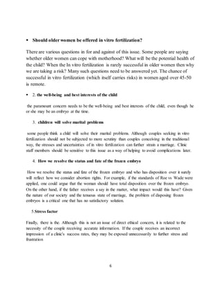 6
 Should older women be offered in vitro fertilization?
There are various questions in for and against of this issue. Some people are saying
whether older women can cope with motherhood? What will be the potential health of
the child? When the In vitro fertilization is rarely successful in older women then why
we are taking a risk? Many such questions need to be answered yet. The chance of
successful in vitro fertilization (which itself carries risks) in women aged over 45-50
is remote.
 2. the well-being and best interests of the child
the paramount concern needs to be the well-being and best interests of the child, even though he
or she may be an embryo at the time.
3. children will solve marital problems
some people think a child will solve their marital problems. Although couples seeking in vitro
fertilization should not be subjected to more scrutiny than couples conceiving in the traditional
way, the stresses and uncertainties of in vitro fertilization can further strain a marriage. Clinic
staff members should be sensitive to this issue as a way of helping to avoid complications later.
4. How we resolve the status and fate of the frozen embryo
How we resolve the status and fate of the frozen embryo and who has disposition over it surely
will reflect how we consider abortion rights. For example, if the standards of Roe vs Wade were
applied, one could argue that the woman should have total disposition over the frozen embryo.
On the other hand, if the father receives a say in the matter, what impact would this have? Given
the nature of our society and the tenuous state of marriage, the problem of disposing frozen
embryos is a critical one that has no satisfactory solution.
5.Stress factor
Finally, there is the. Although this is not an issue of direct ethical concern, it is related to the
necessity of the couple receiving accurate information. If the couple receives an incorrect
impression of a clinic's success rates, they may be exposed unnecessarily to further stress and
frustration
 