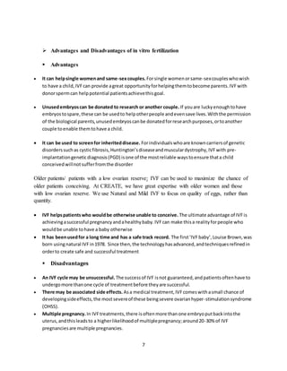7
 Advantages and Disadvantages of in vitro fertilization
 Advantages
 It can helpsingle womenand same-sexcouples.Forsingle womenorsame-sexcoupleswhowish
to have a child,IVFcan provide agreat opportunityforhelpingthemtobecome parents.IVFwith
donorspermcan helppotential patientsachievethisgoal.
 Unusedembryoscan be donated to research or another couple. If youare luckyenoughtohave
embryostospare,these can be usedto helpotherpeople andevensave lives.Withthe permission
of the biological parents,unusedembryoscanbe donatedforresearchpurposes,ortoanother
couple toenable themtohave a child.
 It can be used to screenfor inheriteddisease. Forindividualswhoare knowncarriersof genetic
disorderssuchas cysticfibrosis,Huntington’sdiseaseandmusculardystrophy,IVFwith pre-
implantationgeneticdiagnosis(PGD) isone of the mostreliable waystoensure thata child
conceivedwillnotsufferfromthe disorder
Older patients/ patients with a low ovarian reserve: IVF can be used to maximize the chance of
older patients conceiving. At CREATE, we have great expertise with older women and those
with low ovarian reserve. We use Natural and Mild IVF to focus on quality of eggs, rather than
quantity.
 IVF helpspatientswho wouldbe otherwise unable to conceive. The ultimate advantage of IVFis
achievingasuccessful pregnancyandahealthybaby.IVFcan make thisa realityforpeople who
wouldbe unable tohave a baby otherwise
 It has beenusedfor a long time and has a safe track record. The first‘IVFbaby’,Louise Brown,was
born usingnatural IVFin1978. Since then,the technologyhasadvanced,andtechniquesrefinedin
orderto create safe and successful treatment
 Disadvantages
 An IVF cycle may be unsuccessful. The successof IVF isnot guaranteed,andpatientsoftenhave to
undergomore thanone cycle of treatmentbefore theyare successful.
 There may be associated side effects. Asa medical treatment,IVFcomeswithasmall chance of
developingsideeffects,the mostsevereof these beingsevere ovarianhyper-stimulationsyndrome
(OHSS).
 Multiple pregnancy.In IVFtreatments,there isoftenmore thanone embryoputbackintothe
uterus,andthisleadsto a higherlikelihoodof multiplepregnancy;around20-30% of IVF
pregnanciesare multiple pregnancies.
 