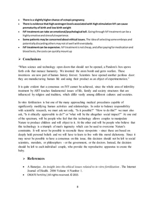 8
 There is a slightlyhigherchance of ectopicpregnancy
 There is evidence that highoestrogenlevelsassociatedwith highstimulationIVF can cause
prematurity of birth and low birth weight
 IVF treatmentcan take an emotional/psychological toll. GoingthroughIVFtreatmentcan be a
highlyemotiveandstressfulexperience.
 Some patients may be concernedabout ethical issues. The ideaof selectingsome embryosand
potentiallydiscardingothersmaynotsitwell witheverybody.
 IVF treatmentcan be expensive. IVFtreatmentisnotcheap,andafterpayingformedicationand
bloodtests,the costscan quicklymountup
 Conclusions
“When science and technology open doors that should not be opened, a Pandora's box spews
forth evils that menace humanity. We invented the atom bomb and germ warfare. These
inventions are now part of human history forever. Scientists have opened another perilous door:
they are manufacturing human life and using their product as an object of experimentation.”
It is quite evident that a consensus on IVF cannot be achieved, since the whole area of infertility
treatment by ART touches fundamental issues of life, family and society structures that are
influenced by religion and tradition, which differ vastly among different cultures and societies.
In vitro fertilization is but one of the many approaching medical procedures capable of
significantly modifying human activities and relationships. In order to balance responsibility
with scientific research, we must ask not only, “Is it possible?” “How to do this?” we must also
ask, “Is it ethically approvable to do?” or “what will be the altogether social impact?” At one end
of the spectrum, will be people who feel that this technology allows couples to manipulate
Nature to produce children and will object to it. At the other end will be people who believe that
this technology is a triumph of man's ingenuity which can be used to overcome Nature's
constraints. It will never be possible to reconcile these viewpoints - since these are based on
deeply held personal beliefs and we will have to learn to live with this moral dichotomy. Since it
may never be possible to have a consensus on this issue, this decision should not be left to social
scientists, moralists, or philosophers - or the government, or the doctors. Instead, the decision
should be left to each individual couple, who provide the reproductive apparatus to create the
baby.
 References
 A Banerjee. An insight into the ethical issues related to in vitro fertilization . The Internet
Journal of Health. 2006 Volume 6 Number 1.
 CREATE Fertility|All rightsreserved.© 2015
 