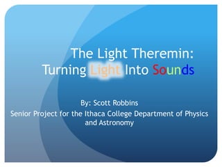 The Light Theremin:
Turning Light Into Sounds
By: Scott Robbins
Senior Project for the Ithaca College Department of Physics
and Astronomy
 