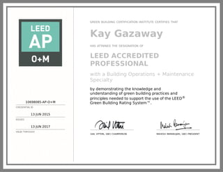 10698085-AP-O+M
CREDENTIAL ID
13 JUN 2015
ISSUED
13 JUN 2017
VALID THROUGH
GREEN BUILDING CERTIFICATION INSTITUTE CERTIFIES THAT
Kay Gazaway
HAS ATTAINED THE DESIGNATION OF
LEED ACCREDITED
PROFESSIONAL
with a Building Operations + Maintenance
Specialty
by demonstrating the knowledge and
understanding of green building practices and
principles needed to support the use of the LEED®
Green Building Rating System™.
GAIL VITTORI, GBCI CHAIRPERSON MAHESH RAMANUJAM, GBCI PRESIDENT
 