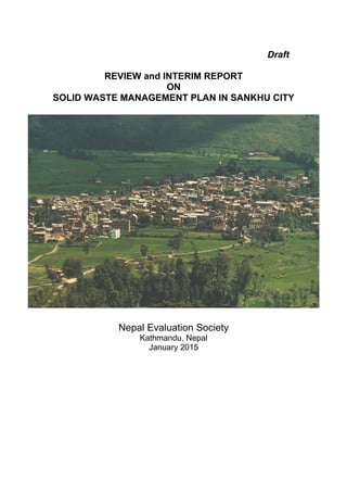 Draft
REVIEW and INTERIM REPORT
ON
SOLID WASTE MANAGEMENT PLAN IN SANKHU CITY
Nepal Evaluation Society
Kathmandu, Nepal
January 2015
 