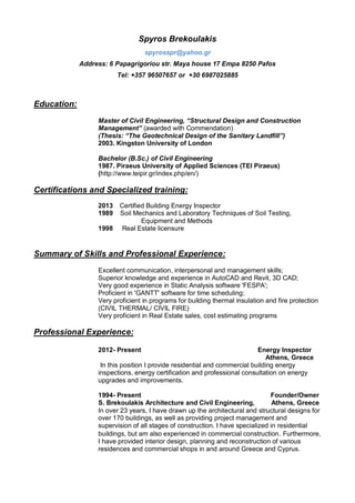 Spyros Brekoulakis
spyrosspr@yahoo.gr
Address: 6 Papagrigoriou str. Maya house 17 Empa 8250 Pafos
Tel: +357 96507657 or +30 6987025885
Education:
Master of Civil Engineering, “Structural Design and Construction
Management” (awarded with Commendation)
(Thesis: “The Geotechnical Design of the Sanitary Landfill”)
2003. Kingston University of London
Bachelor (B.Sc.) of Civil Engineering
1987. Piraeus University of Applied Sciences (TEI Piraeus)
(http://www.teipir.gr/index.php/en/)
Certifications and Specialized training:
2013 Certified Building Energy Inspector
1989 Soil Mechanics and Laboratory Techniques of Soil Testing,
Equipment and Methods
1998 Real Estate licensure
Summary of Skills and Professional Experience:
Excellent communication, interpersonal and management skills;
Superior knowledge and experience in AutoCAD and Revit, 3D CAD;
Very good experience in Static Analysis software 'FESPA';
Proficient in 'GANTT' software for time scheduling;
Very proficient in programs for building thermal insulation and fire protection
(CIVIL THERMAL/ CIVIL FIRE)
Very proficient in Real Estate sales, cost estimating programs
Professional Experience:
2012- Present Energy Inspector
Athens, Greece
In this position I provide residential and commercial building energy
inspections, energy certification and professional consultation on energy
upgrades and improvements.
1994- Present Founder/Owner
S. Brekoulakis Architecture and Civil Engineering, Athens, Greece
In over 23 years, I have drawn up the architectural and structural designs for
over 170 buildings, as well as providing project management and
supervision of all stages of construction. I have specialized in residential
buildings, but am also experienced in commercial construction. Furthermore,
I have provided interior design, planning and reconstruction of various
residences and commercial shops in and around Greece and Cyprus.
 