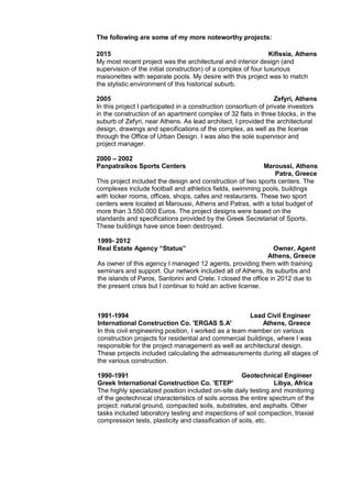 The following are some of my more noteworthy projects:
2015 Kifissia, Athens
My most recent project was the architectural and interior design (and
supervision of the initial construction) of a complex of four luxurious
maisonettes with separate pools. My desire with this project was to match
the stylistic environment of this historical suburb.
2005 Zefyri, Athens
In this project I participated in a construction consortium of private investors
in the construction of an apartment complex of 32 flats in three blocks, in the
suburb of Zefyri, near Athens. As lead architect, I provided the architectural
design, drawings and specifications of the complex, as well as the license
through the Office of Urban Design. I was also the sole supervisor and
project manager.
2000 – 2002
Panpatraikos Sports Centers Maroussi, Athens
Patra, Greece
This project included the design and construction of two sports centers. The
complexes include football and athletics fields, swimming pools, buildings
with locker rooms, offices, shops, cafes and restaurants. These two sport
centers were located at Maroussi, Athens and Patras, with a total budget of
more than 3.550.000 Euros. The project designs were based on the
standards and specifications provided by the Greek Secretariat of Sports.
These buildings have since been destroyed.
1999- 2012
Real Estate Agency “Status” Owner, Agent
Athens, Greece
As owner of this agency I managed 12 agents, providing them with training
seminars and support. Our network included all of Athens, its suburbs and
the islands of Paros, Santorini and Crete. I closed the office in 2012 due to
the present crisis but I continue to hold an active license.
1991-1994 Lead Civil Engineer
International Construction Co. 'ERGAS S.A' Athens, Greece
In this civil engineering position, I worked as a team member on various
construction projects for residential and commercial buildings, where I was
responsible for the project management as well as architectural design.
These projects included calculating the admeasurements during all stages of
the various construction.
1990-1991 Geotechnical Engineer
Greek International Construction Co. 'ETEP' Libya, Africa
The highly specialized position included on-site daily testing and monitoring
of the geotechnical characteristics of soils across the entire spectrum of the
project: natural ground, compacted soils, substrates, and asphalts. Other
tasks included laboratory testing and inspections of soil compaction, triaxial
compression tests, plasticity and classification of soils, etc.
 