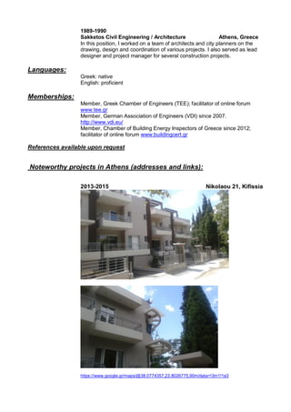 1989-1990
Sakketos Civil Engineering / Architecture Athens, Greece
In this position, I worked on a team of architects and city planners on the
drawing, design and coordination of various projects. I also served as lead
designer and project manager for several construction projects.
Languages:
Greek: native
English: proficient
Memberships:
Member, Greek Chamber of Engineers (TEE); facilitator of online forum
www.tee.gr
Member, German Association of Engineers (VDI) since 2007.
http://www.vdi.eu/
Member, Chamber of Building Energy Inspectors of Greece since 2012;
facilitator of online forum www.buildingcert.gr
References available upon request
Noteworthy projects in Athens (addresses and links):
2013-2015 Nikolaou 21, Kifissia
https://www.google.gr/maps/@38.0774357,23.8026775,90m/data=!3m1!1e3
 