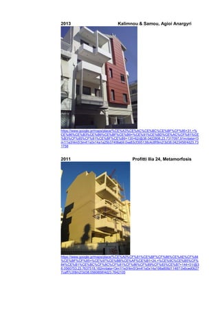 2013 Kalimnou & Samou, Agioi Anargyri
https://www.google.gr/maps/place/%CE%A3%CE%AC%CE%BC%CE%BF%CF%85+31,+%
CE%86%CE%B3%CE%B9%CE%BF%CE%B9+%CE%91%CE%BD%CE%AC%CF%81%CE
%B3%CF%85%CF%81%CE%BF%CE%B9+135+62/@38.0422806,23.7317097,91m/data=!3
m1!1e3!4m5!3m4!1s0x14a1a25b37406eb9:0xe83cf395138c4c8f!8m2!3d38.0423456!4d23.73
1758
2011 Profitti Ilia 24, Metamorfosis
https://www.google.gr/maps/place/%CE%A0%CF%81%CE%BF%CF%86%CE%AE%CF%84
%CE%BF%CF%85+%CE%97%CE%BB%CE%AF%CE%B1+24,+%CE%9C%CE%B5%CF%
84%CE%B1%CE%BC%CF%8C%CF%81%CF%86%CF%89%CF%83%CE%B7+144+51/@3
8.0560753,23.7637518,182m/data=!3m1!1e3!4m5!3m4!1s0x14a198a806d11487:0x6ced0b27
7caff7c3!8m2!3d38.0560658!4d23.7642105
 