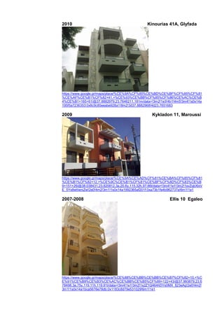 2010 Kinourias 41A, Glyfada
https://www.google.gr/maps/place/%CE%9A%CF%85%CE%BD%CE%BF%CF%85%CF%81
%CE%AF%CE%B1%CF%82+41,+%CE%93%CE%BB%CF%85%CF%86%CE%AC%CE%B
4%CE%B1+165+61/@37.8882979,23.7646211,181m/data=!3m2!1e3!4b1!4m5!3m4!1s0x14a
195f5a7236353:0x8c9c85eeabe928a1!8m2!3d37.8882968!4d23.7651683
2009 Kykladon 11, Maroussi
https://www.google.gr/maps/place/%CE%9A%CE%AD%CF%81%CE%BA%CF%85%CF%81
%CE%B1%CF%82+12,+%CE%9C%CE%B1%CF%81%CE%BF%CF%8D%CF%83%CE%B
9+151+26/@38.038431,23.820812,3a,20.6y,115.32h,97.86t/data=!3m4!1e1!3m2!1svZqbXlxV
E_5Yx8wtIwniZw!2e0!4m2!3m1!1s0x14a1992365af201f:0xa73b1fe4b962737a!6m1!1e1
2007-2008 Ellis 10 Egaleo
https://www.google.gr/maps/place/%CE%88%CE%BB%CE%BB%CE%B7%CF%82+10,+%C
E%91%CE%B9%CE%B3%CE%AC%CE%BB%CE%B5%CF%89+122+43/@37.993879,23.6
78498,3a,75y,119.11h,119.91t/data=!3m4!1e1!3m2!1s2Z1Q464hDYs0MX_fj23eAg!2e0!4m2!
3m1!1s0x14a1bca5676e78db:0x1183c8d79e531029!6m1!1e1
 