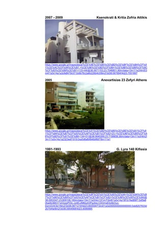 2007 - 2009 Ksenokrati & Kritia Zofria Attikis
https://www.google.gr/maps/place/%CE%9E%CE%B5%CE%BD%CE%BF%CE%BA%CF%8
1%CE%AC%CF%84%CE%B7,+%CE%86%CE%BD%CF%89+%CE%9B%CE%B9%CF%8C
%CF%83%CE%B9%CE%B1+133+44/@38.0671153,23.7046801,90m/data=!3m1!1e3!4m5!3
m4!1s0x14a1a3cfe8479c07:0x9b76c2a6b226b4c0!8m2!3d38.067894!4d23.7051897
2005 Anexartisias 23 Zefyri Athens
https://www.google.gr/maps/place/%CE%91%CE%BD%CE%B5%CE%BE%CE%B1%CF%8
1%CF%84%CE%B7%CF%83%CE%AF%CE%B1%CF%82+23,+%CE%96%CE%B5%CF%8
6%CF%8D%CF%81%CE%B9+134+51/@38.0640269,23.7199656,90m/data=!3m1!1e3!4m2!
3m1!1s0x14a1a2323edf1919:0xa5d6afbf646bf687!6m1!1e1
1991-1993 G. Lyra 140 Kifissia
https://www.google.gr/maps/place/%CE%9F%CE%91%CE%95%CE%94+%CE%9A%CE%B
7%CF%86%CE%B9%CF%83%CE%AF%CE%B1%CF%82+%CE%99%CE%95%CE%9A/@
38.0953347,23.809108,180m/data=!3m1!1e3!4m13!1m7!3m6!1s0x14a19f1b1fed89f7:0xf0e8
0ba0b366311e!2zzpPOtc-Jz4EuIM6bz43Pgc6xLCDOms63z4bOuc-
DzrnOrA!3b1!8m2!3d38.0871219!4d23.8005947!3m4!1s0x0000000000000000:0xb8207833d
2b754fa!8m2!3d38.0954568!4d23.8089995
 