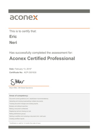 This is to certify that:
Eric
Neri
Has successfully completed the assessment for:
Aconex Certified Professional
Date: February 13, 2015*
Certificate No: ACP-3301630
Shani Hillier, GM Global Operations
Areas of competency:
Document control guidelines (incl. classification recommendations).
Uploading and revising (superseding) multiple documents.
Tracking document changes and creating reports.
Boolean and wildcard searches.
Making a document confidential.
Registering mail and closing out mail.
Mailing (distribution) groups.
Starting a workflow and reviewing a document (incl. mark-ups).
Creating workflow reports.
*Certification is valid for 12 months from date of issue.
 