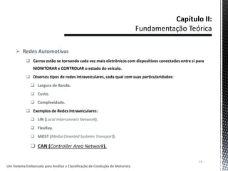  Redes Automotivas
 Carros estão se tornando cada vez mais eletrônicos com dispositivos conectados entre si para
MONITORAR e CONTROLAR o estado do veículo.
 Diversos tipos de redes intraveiculares, cada qual com suas particularidades:
 Largura de Banda.
 Custo.
 Complexidade.
 Exemplos de Redes Intraveiculares:
 LIN (Local Interconnect Network).
 FlexRay.
 MOST (Media Oriented Systems Transport).
 CAN (Controller Area Network).
14
Um Sistema Embarcado para Análise e Classificação de Condução de Motorista
 
