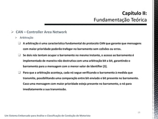 19
Um Sistema Embarcado para Análise e Classificação de Condução de Motorista
 CAN – Controller Area Network
 Arbitração
 A arbitração é uma característica fundamental do protocolo CAN que garante que mensagens
com maior prioridade poderão trafegar no barramento sem colisões ou erros.
 Se dois nós tentam ocupar o barramento no mesmo instante, o acesso ao barramento é
implementado de maneira não destrutiva com uma arbitração bit a bit, garantindo o
barramento para a mensagem com o menor valor de Identifier [3].
 Para que a arbitração aconteça, cada nó segue verificando o barramento à medida que
transmite, possibilitando uma comparação entre bit enviado e bit presente no barramento.
Caso uma mensagem com maior prioridade esteja presente no barramento, o nó para
imediatamente a sua transmissão.
 