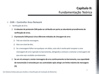  CAN – Controller Area Network
 Verificação de Erro
 A robustez do protocolo CAN pode ser atribuída em parte ao abundante procedimento de
verificação de erros.
 O protocolo CAN possui cinco diferente métodos de checagem de erro:
 Três em nível de mensagem.
 Dois em nível de bits.
 Se a mensagem falhar em qualquer um deles, esta não é aceita pelo receptor e uma
mensagem de erro é gerada no barramento, obrigando o emissor a reenviar a mensagem até
que esta seja recebida corretamente.
 Se um nó começar a enviar mensagens de erro continuamente no barramento, sua capacidade
de transmissão é removida por seu controlador após atingir um limite máximo de mensagens
[3].
21
Um Sistema Embarcado para Análise e Classificação de Condução de Motorista
 