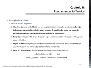  Inteligência Artificial
 kNN – K Nearest Neighboor
 Algoritmo baseado em instância, por não precisar ‘ensinar’ a máquina previamente. Ou seja,
todo o processamento é transferido para o processo de classificação, sendo o processo de
aprendizagem apenas o armazenamento do conjunto de treinamento.
 Conjunto de Treinamento: Grupo de objetos cujas características têm valores conhecidos, e suas
classes definidas.
 Objeto de Análise: Objeto cujas características têm valores conhecidos, e cuja classe se deseja
descobrir baseado nas informações do Conjunto de Treinamento.
 Vetor de Características: Sequência de características de um objeto dada por:
𝑎1 𝑥 , 𝑎2 𝑥 , … , 𝑎 𝑛 𝑥 (2.1)
onde an(x) denota a r-ésima característica do elemento x.
23
Um Sistema Embarcado para Análise e Classificação de Condução de Motorista
 