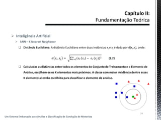  Inteligência Artificial
 kNN – K Nearest Neighboor
 Distância Euclidiana: A distância Euclidiana entre duas instâncias xi e xj é dada por d(xi,xj), onde:
𝑑 𝑥𝑖, 𝑥𝑗 = (𝑎 𝑟 𝑥𝑖 − 𝑎 𝑟(𝑥𝑗))2𝑛
𝑟=1 (2.2)
 Calculadas as distâncias entre todos os elementos do Conjunto de Treinamento e o Elemento de
Análise, escolhem-se os K elementos mais próximos. A classe com maior incidência dentre esses
K elementos é então escolhida para classificar o elemento de análise.
24
Um Sistema Embarcado para Análise e Classificação de Condução de Motorista
 