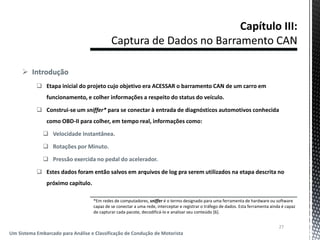  Introdução
 Etapa inicial do projeto cujo objetivo era ACESSAR o barramento CAN de um carro em
funcionamento, e colher informações a respeito do status do veículo.
 Construi-se um sniffer* para se conectar à entrada de diagnósticos automotivos conhecida
como OBD-II para colher, em tempo real, informações como:
 Velocidade Instantânea.
 Rotações por Minuto.
 Pressão exercida no pedal do acelerador.
 Estes dados foram então salvos em arquivos de log pra serem utilizados na etapa descrita no
próximo capítulo.
27
Um Sistema Embarcado para Análise e Classificação de Condução de Motorista
*Em redes de computadores, sniffer é o termo designado para uma ferramenta de hardware ou software
capaz de se conectar a uma rede, interceptar e registrar o tráfego de dados. Esta ferramenta ainda é capaz
de capturar cada pacote, decodificá-lo e analisar seu conteúdo [6].
 