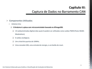  Componentes Utilizados
 Arduino Uno
 O Arduino é a placa com microcontrolador baseada no ATmega328:
 14 saídas/entradas digitais (das quais 6 podem ser utilizadas como saídas PWM (Pulse-Width
Modulation).
 6 saídas analógicas.
 Um cristal de quartzo de 16MHz.
 Uma conexão USB, uma entrada de energia, e um botão de reset.
28
Um Sistema Embarcado para Análise e Classificação de Condução de Motorista
 