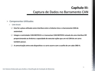  Componentes Utilizados
 CAN-Shield
 Esta foi a placa utilizada como interface entre o Arduino Uno e o barramento CAN do
automóvel.
 Integra o controlador CAN MCP2515 e o transceiver CAN MCP2551 através de uma interface SPI
proporcionando ao Arduino a capacidade de executar ações que um nó CAN de um carro
também possui.
 A comunicação entre este dispositivo e o carro ocorre com o auxílio de um cabo OBD-II.
31
Um Sistema Embarcado para Análise e Classificação de Condução de Motorista
 