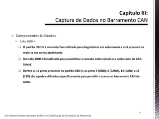  Componentes Utilizados
 Cabo OBD-II
 O padrão OBD-II é uma interface utilizada para diagnósticos em automóveis e está presente na
maioria dos carros atualmente.
 Um cabo OBD-II foi utilizado para possibilitar a conexão entre veículo e a porta serial da CAN-
Shield.
 Dentre os 16 pinos presentes no padrão OBD-II, os pinos 4 (GND), 6 (CANH), 14 (CANL) e 16
(12V) são aqueles utilizados especificamente para permitir o acesso ao barramento CAN do
carro.
34
Um Sistema Embarcado para Análise e Classificação de Condução de Motorista
 