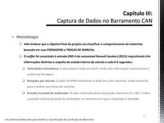  Metodologia
 Vale lembrar que o objetivo final do projeto era classificar o comportamento do motorista
baseado em suas FRENAGENS e TROCAS DE MARCHA.
 O sniffer foi conectado à entrada OBD-II do automóvel Renault Sandero (2015) requisitando três
informações distintas a respeito do estado interno do veículo a cada 0.6 segundos:
 Velocidade instantânea: A velocidade é dada em Km/h sendo esta informação essencial para a
análise da frenagem.
 Rotações por minuto: O valor do RPM instantâneo é dado em valor absoluto, sendo essencial
para a análise das trocas de marchas.
 Pressão no pedal do acelerador: O valor retornado desta requisição está entre 0 e 100, e indica
a posição relativa do pedal do acelerador no momento em que a requisição é atendida.
37
Um Sistema Embarcado para Análise e Classificação de Condução de Motorista
 