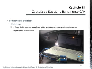  Componentes Utilizados
 Metodologia
 A figura abaixo mostra a conexão do sniffer ao laptop para que os dados pudessem ser
impressos no monitor serial:
39
Um Sistema Embarcado para Análise e Classificação de Condução de Motorista
 