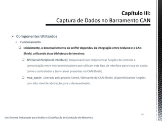  Componentes Utilizados
 Funcionamento
 Inicialmente, o desenvolvimento do sniffer dependeu da integração entre Arduino e o CAN-
Shield, utilizando duas bibliotecas de terceiros:
 SPI (Serial Peripheral Interface): Responsável por implementar funções de controle e
comunicação entre microcontroladores que utilizam este tipo de interface para troca de dados,
como o controlador e transceiver presentes no CAN-Shield;
 mcp_can.h: Liberada pela própria Seeed, fabricante do CAN-Shield, disponibilizando funções
com alto nível de abstração para o desenvolvedor.
40
Um Sistema Embarcado para Análise e Classificação de Condução de Motorista
 