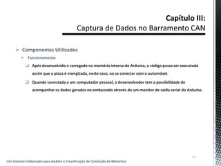  Componentes Utilizados
 Funcionamento
 Após desenvolvido e carregado na memória interna do Arduino, o código passa ser executado
assim que a placa é energizada, neste caso, ao se conectar com o automóvel.
 Quando conectada a um computador pessoal, o desenvolvedor tem a possibilidade de
acompanhar os dados gerados no embarcado através de um monitor de saída serial do Arduino.
41
Um Sistema Embarcado para Análise e Classificação de Condução de Motorista
 