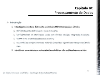  Introdução
 Esta etapa intermediária do trabalho consistiu em PROCESSAR os dados colhidos:
 DETECTAR eventos de frenagem e troca de marcha;
 CATEGORIZÁ-LOS em intervalos de acordo com o nível de ameaça à integridade do veículo;
 GERAR dados estatísticos sobre esses eventos;
 CLASSIFICAR o comportamento do motorista utilizando o algoritmo de Inteligência Artificial
KNN.
 Foi utilizada outra plataforma embarcada chamada Edison e fornecida pela empresa Intel.
46
Um Sistema Embarcado para Análise e Classificação de Condução de Motorista
 