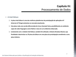  A Intel Edison
 A placa Intel Edison é uma das melhores plataformas de prototipação de aplicações IoT
(Internet of Things) existentes no mercado atualmente.
 Esta placa roda uma versão diferenciada do Linux chamada Yocto, possibilitando um ambiente
capaz de rodar linguagens como Python e Java em um ambiente embarcado.
 Juntamente com o módulo Intel Edison, também foi utilizado o Arduino Breakout Board, cuja
finalidade é destrinchar os 70 pinos da Edison em uma placa de prototipação semelhante a uma
placa Arduino.
47
Um Sistema Embarcado para Análise e Classificação de Condução de Motorista
 