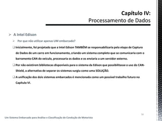  A Intel Edison
 Por que não utilizar apenas UM embarcado?
Inicialmente, foi projetado que a Intel Edison TAMBÉM se responsabilizaria pela etapa de Captura
de Dados de um carro em funcionamento, criando um sistema completo que se comunicaria com o
barramento CAN do veículo, processaria os dados e os enviaria a um servidor externo.
Por não existirem bibliotecas disponíveis para o sistema da Edison que possibilitasse o uso do CAN-
Shield, a alternativa de separar os sistemas surgiu como uma SOLUÇÃO.
A unificação dos dois sistemas embarcados é mencionada como um possível trabalho futuro no
Capítulo VI.
50
Um Sistema Embarcado para Análise e Classificação de Condução de Motorista
 
