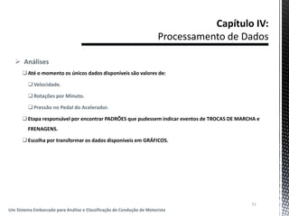  Análises
Até o momento os únicos dados disponíveis são valores de:
Velocidade.
Rotações por Minuto.
Pressão no Pedal do Acelerador.
Etapa responsável por encontrar PADRÕES que pudessem indicar eventos de TROCAS DE MARCHA e
FRENAGENS.
Escolha por transformar os dados disponíveis em GRÁFICOS.
51
Um Sistema Embarcado para Análise e Classificação de Condução de Motorista
 
