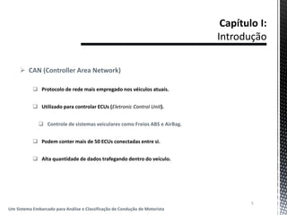  CAN (Controller Area Network)
 Protocolo de rede mais empregado nos véiculos atuais.
 Utilizado para controlar ECUs (Eletronic Control Unit).
 Controle de sistemas veiculares como Freios ABS e AirBag.
 Podem conter mais de 50 ECUs conectadas entre si.
 Alta quantidade de dados trafegando dentro do veículo.
5
Um Sistema Embarcado para Análise e Classificação de Condução de Motorista
 