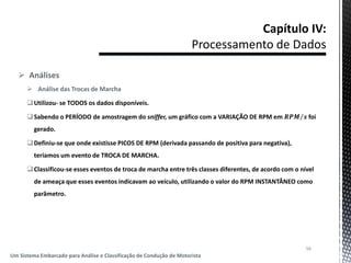  Análises
 Análise das Trocas de Marcha
Utilizou- se TODOS os dados disponíveis.
Sabendo o PERÍODO de amostragem do sniffer, um gráfico com a VARIAÇÃO DE RPM em 𝑹𝑷𝑴 𝒔 foi
gerado.
Definiu-se que onde existisse PICOS DE RPM (derivada passando de positiva para negativa),
teríamos um evento de TROCA DE MARCHA.
Classificou-se esses eventos de troca de marcha entre três classes diferentes, de acordo com o nível
de ameaça que esses eventos indicavam ao veículo, utilizando o valor do RPM INSTANTÂNEO como
parâmetro.
56
Um Sistema Embarcado para Análise e Classificação de Condução de Motorista
 