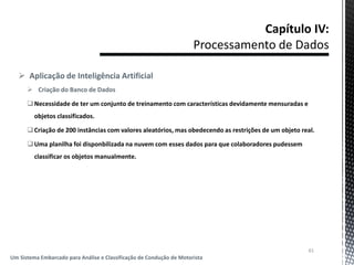  Aplicação de Inteligência Artificial
 Criação do Banco de Dados
Necessidade de ter um conjunto de treinamento com características devidamente mensuradas e
objetos classificados.
Criação de 200 instâncias com valores aleatórios, mas obedecendo as restrições de um objeto real.
Uma planilha foi disponbilizada na nuvem com esses dados para que colaboradores pudessem
classificar os objetos manualmente.
61
Um Sistema Embarcado para Análise e Classificação de Condução de Motorista
 