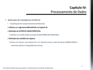  Aplicação de Inteligência Artificial
 Classificação do Comportamento do Motorista
Utilizou-se o algoritmo KNN definido no Capítulo III.
Definição do VETOR DE CARACTERÍSTICAS:
Utilizou-se as SEIS saídas da etapa de RELATÓRIO DO PERCURSO.
Definição das CLASSES dos objetos:
Criou-se 5 classes, com valores de 1 a 5. Quanto menor o valor da classe, MENOS RISCO o
motorista oferece à integridade do veículo.
63
Um Sistema Embarcado para Análise e Classificação de Condução de Motorista
 