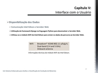 Disponibilização dos Dados
Comunicação Intel Edison e Servidor Web
Utilização do framework Django na linguagem Python para desenvolver o Servidor Web.
Utilizou-se o módulo WiFi da Intel Edison para enviar os dados do percurso ao Servidor Web.
67
Um Sistema Embarcado para Análise e Classificação de Condução de Motorista
WiFi Broadcom* 43340 802.11 a/b/g/n;
Dual-band (2.4 and 5 GHz)
Onboard antenna
Informações técnicas do módulo WiFi da Intel Edison.
 
