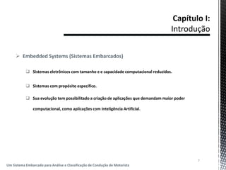  Embedded Systems (Sistemas Embarcados)
 Sistemas eletrônicos com tamanho e e capacidade computacional reduzidos.
 Sistemas com propósito específico.
 Sua evolução tem possibilitado a criação de aplicações que demandam maior poder
computacional, como aplicações com Inteligência Artificial.
7
Um Sistema Embarcado para Análise e Classificação de Condução de Motorista
 
