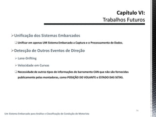 Unificação dos Sistemas Embarcados
Unificar em apenas UM Sistema Embarcado a Captura e o Processamento de Dados.
Detecção de Outros Eventos de Direção
Lane-Drifting
Velocidade em Curvas
Necessidade de outros tipos de informações do barramento CAN que não são fornecidas
publicamente pelas montadoras, como POSIÇÃO DO VOLANTE e ESTADO DAS SETAS.
74
Um Sistema Embarcado para Análise e Classificação de Condução de Motorista
 