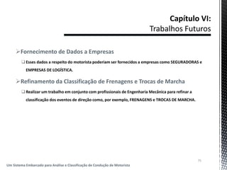 Fornecimento de Dados a Empresas
Esses dados a respeito do motorista poderiam ser fornecidos a empresas como SEGURADORAS e
EMPRESAS DE LOGÍSTICA.
Refinamento da Classificação de Frenagens e Trocas de Marcha
Realizar um trabalho em conjunto com profissionais de Engenharia Mecânica para refinar a
classificação dos eventos de direção como, por exemplo, FRENAGENS e TROCAS DE MARCHA.
75
Um Sistema Embarcado para Análise e Classificação de Condução de Motorista
 