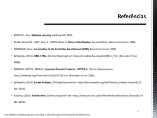  MITCHELL, Tom. Machine Learning. McGraw-Hill, 1997.
 DUDA, Richard O.; HART, Peter E.; STORK, David G. Pattern Classification. Second Edition. Wiley-Interscience, 2000.
 CORRIGAN, Steve. Introduction to the Controller Area Network (CAN). Texas Instruments, 2008.
 Wikipedia, (2016). OBD-II PIDs. [Online] Disponível em: https://en.wikipedia.org/wiki/OBD-II_PIDs [Acessado 17 Jan.
2016].
 FIELDING, GETTYS, MOGUL; Hypertext Transfer Protocol -- HTTP/1.1. [Online] Disponível em:
https://www.w3.org/Protocols/rfc2616/rfc2616.txt [Acessado 13 Jan. 2016].
 Wikipedia, (2016). Packet Analyzer. [Online] Disponível em: https://en.wikipedia.org/wiki/Packet_analyzer [Acessado 13
Jan. 2016].
 Arduino, (2016). Arduino Uno. [Online] Disponível em: https://www.arduino.cc/en/Main/ArduinoBoardUno [Acessado 14
Jan. 2016].
77
Um Sistema Embarcado para Análise e Classificação de Condução de Motorista
 