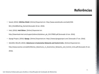  Seeed, (2016). CAN-Bus Shield. [Online] Disponível em: http://www.seeedstudio.com/wiki/CAN-
BUS_Shield#Getting_Started [Acessado 14 Jan. 2016].
 Intel, (2016). Intel Edison. [Online] Disponível em:
http://download.intel.com/support/edison/sb/edison_pb_331179002.pdf [Acessado 14 Jan. 2016].
 Django Project, (2016). Django. [Online] Disponível em: https://www.djangoproject.com/ [Acessado 17 Jan. 2016].
 VALASEK, MILLER, (2014). Adventures in Automotive Networks and Control Units. [Online] Disponível em:
http://www.ioactive.com/pdfs/IOActive_Adventures_in_Automotive_Networks_and_Control_Units.pdf [Acessado 25 Jan.
2016].
78
Um Sistema Embarcado para Análise e Classificação de Condução de Motorista
 