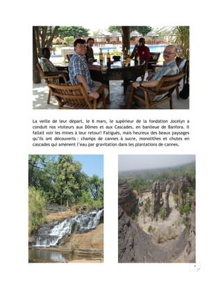 La veille de leur départ, le 6 mars, le supérieur de la fondation Jocelyn a
conduit nos visiteurs aux Dômes et aux Cascades, en banlieue de Banfora. Il
fallait voir les mines à leur retour! Fatigués, mais heureux des beaux paysages
qu’ils ont découverts : champs de cannes à sucre, monolithes et chutes en
cascades qui amènent l’eau par gravitation dans les plantations de cannes.




                                                                                  3
 