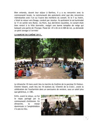 Bien entendu, durant leur séjour à Banfora, il y a eu rencontre avec la
communauté locale, la communauté des postulants ainsi que des rencontres
individuelles avec l’un ou l’autre des membres du conseil. Et le 7 au matin,
c’était le retour vers Ouaga, conduit par Jocelyn. Ils quittaient le sol burkinabé
le 11 en soirée vers Rome, via Paris. Aux dernières nouvelles, le conseil était
bien rentré à la Ville éternelle, malgré une bonne tempête de neige qui
balayait une partie de l’Europe. Passé de +41 à 0c en 6 h00 de vol, ça demande
un petit lainage à l’arrivée!

LA MARCHE DU CARÊME 2013…




Le dimanche 10 mars avait lieu la marche du Carême de la paroisse St-Viateur.
Chemin faisant, avait lieu les 14 stations du <Chemin de la Croix>, avant la
célébration de l’eucharistie dans un sanctuaire de verdure, sous un soleil plus
que généreux, à +38C.

Enfin, avant le retour, ce fut
le repas partagé par la
communauté chrétienne. Ce
dimanche,        la     messe
dominicale à l’amphithéâtre
n’a pas eu lieu.



                                                                                     4
 